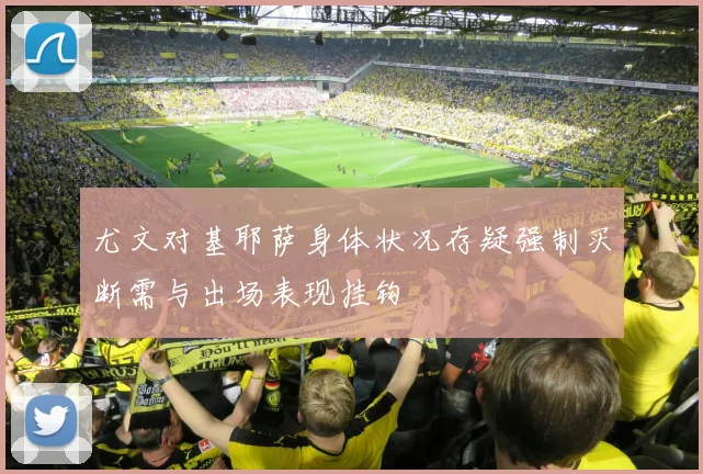 尤文对基耶萨身体状况存疑强制买断需与出场表现挂钩
