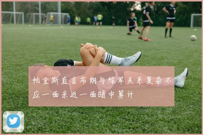 帕金斯直言布朗与绿军关系复杂不应一面亲近一面暗中算计