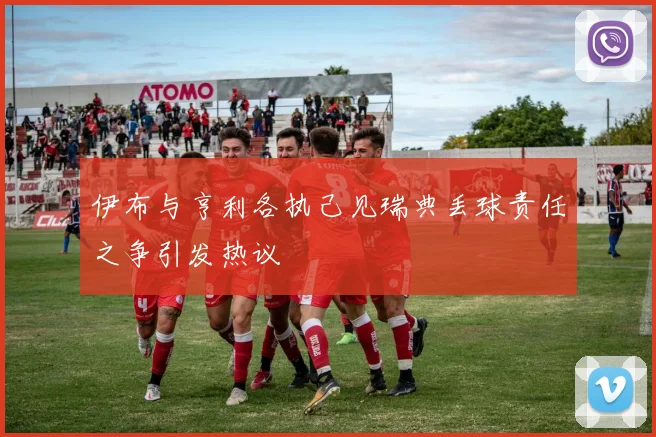 伊布与亨利各执己见瑞典丢球责任之争引发热议
