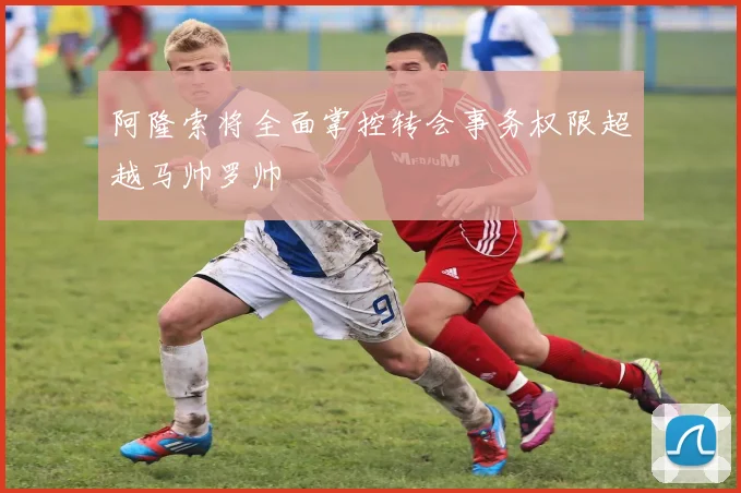 阿隆索将全面掌控转会事务权限超越马帅罗帅