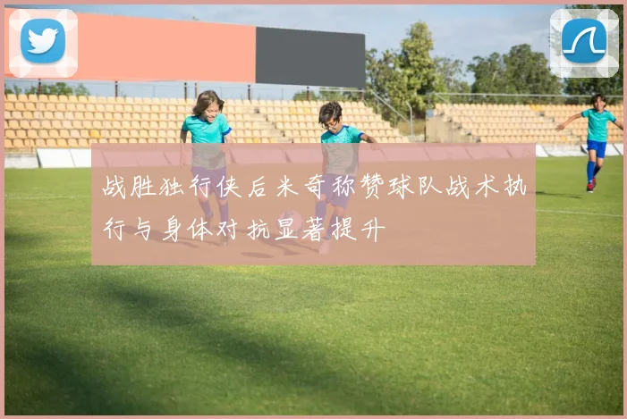 战胜独行侠后米奇称赞球队战术执行与身体对抗显著提升