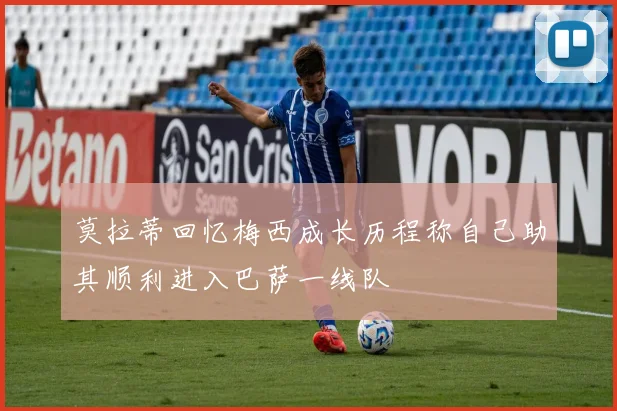 莫拉蒂回忆梅西成长历程称自己助其顺利进入巴萨一线队