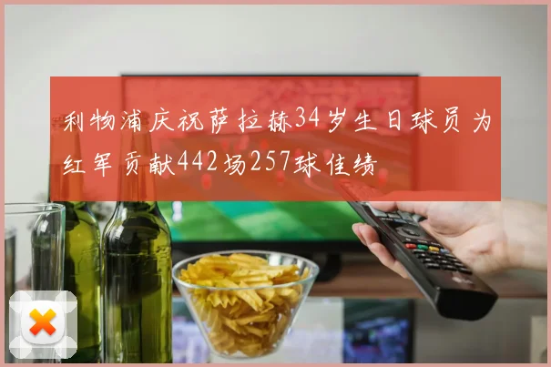 利物浦庆祝萨拉赫34岁生日球员为红军贡献442场257球佳绩