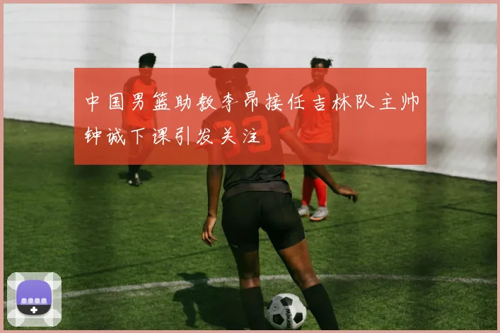中国男篮助教李昂接任吉林队主帅钟诚下课引发关注