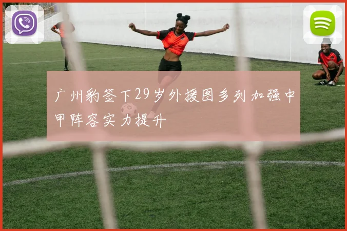 广州豹签下29岁外援图多列加强中甲阵容实力提升