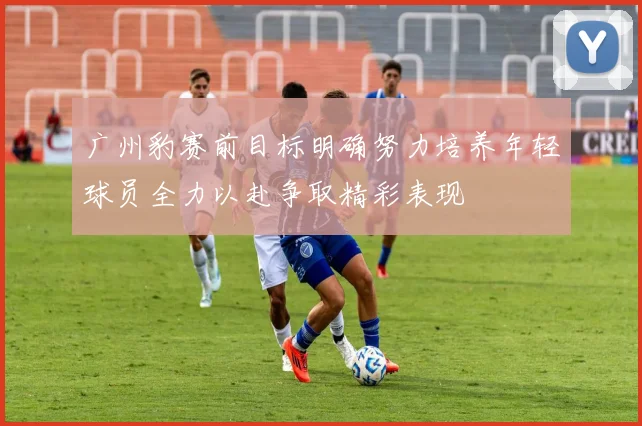 广州豹赛前目标明确努力培养年轻球员全力以赴争取精彩表现