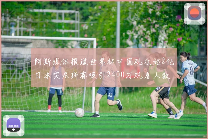 阿斯媒体报道世界杯中国观众超2亿日本突尼斯赛吸引2400万观看人数