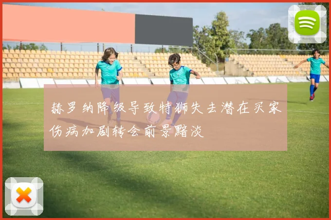 赫罗纳降级导致特狮失去潜在买家伤病加剧转会前景黯淡