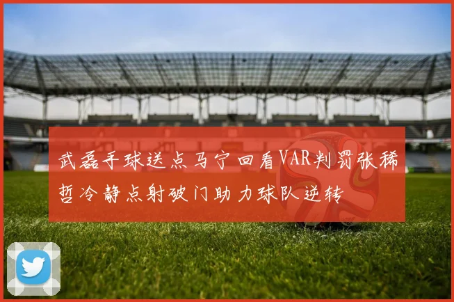 武磊手球送点马宁回看VAR判罚张稀哲冷静点射破门助力球队逆转