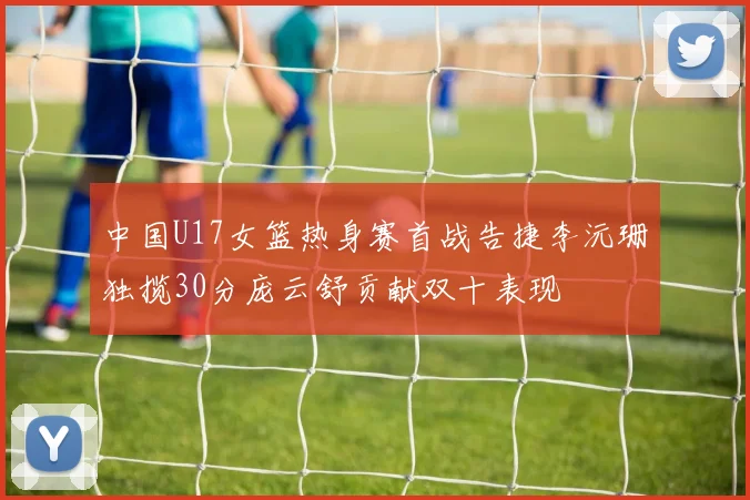 中国U17女篮热身赛首战告捷李沅珊独揽30分庞云舒贡献双十表现