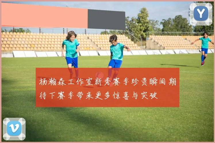 杨瀚森工作室新秀赛季珍贵瞬间期待下赛季带来更多惊喜与突破