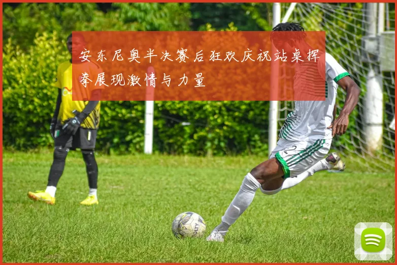 安东尼奥半决赛后狂欢庆祝站桌挥拳展现激情与力量