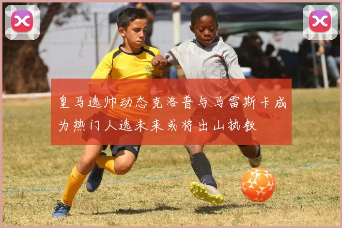 皇马选帅动态克洛普与马雷斯卡成为热门人选未来或将出山执教