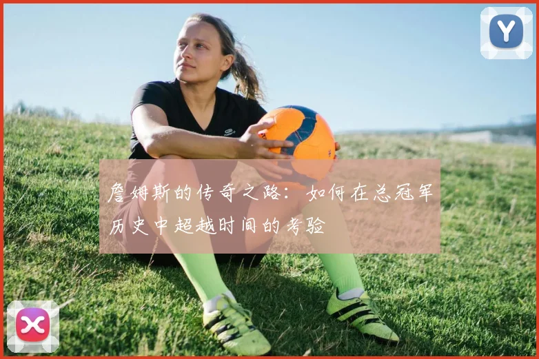 詹姆斯的传奇之路：如何在总冠军历史中超越时间的考验