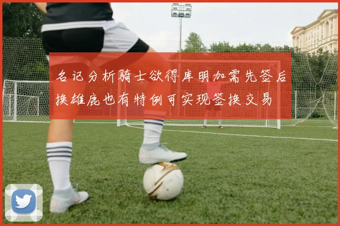 名记分析骑士欲得库明加需先签后换雄鹿也有特例可实现签换交易
