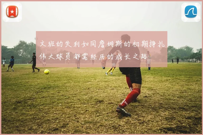 文班的失利如同詹姆斯的初期挣扎伟大球员都需经历的成长之路