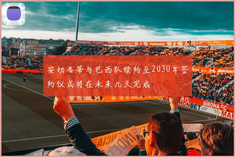 安切洛蒂与巴西队续约至2030年签约仪式将在未来几天完成