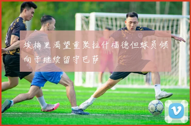 埃梅里渴望重聚拉什福德但球员倾向于继续留守巴萨