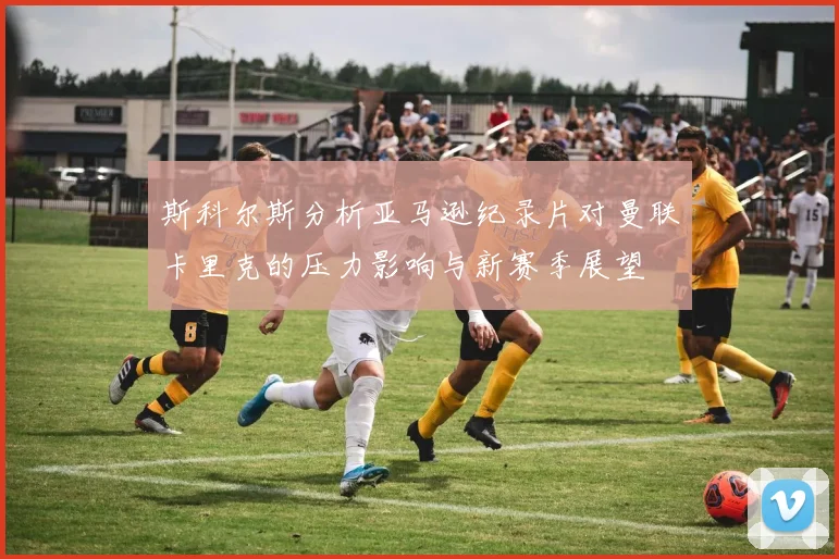 斯科尔斯分析亚马逊纪录片对曼联卡里克的压力影响与新赛季展望