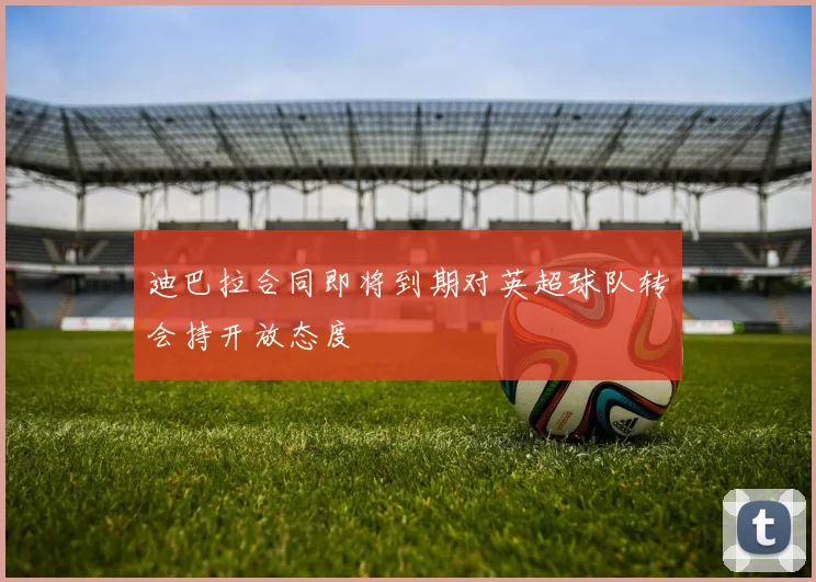 迪巴拉合同即将到期对英超球队转会持开放态度