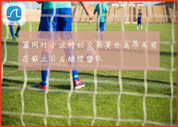 篮网对小波特的交易要价高昂或将在截止日后继续留队