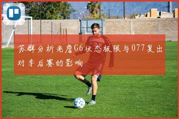 苏群分析老詹G6状态极限与077复出对季后赛的影响