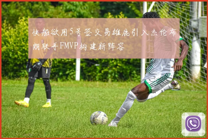快船欲用5号签交易雄鹿引入杰伦布朗联手FMVP构建新阵容