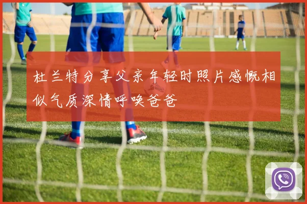 杜兰特分享父亲年轻时照片感慨相似气质深情呼唤爸爸