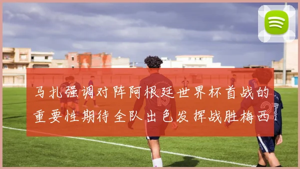 马扎强调对阵阿根廷世界杯首战的重要性期待全队出色发挥战胜梅西