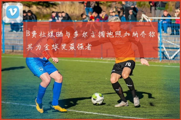 B费社媒晒与多尔古拥抱照加纳乔称其为金球奖最强者
