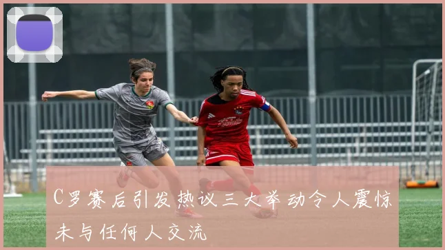 C罗赛后引发热议三大举动令人震惊未与任何人交流